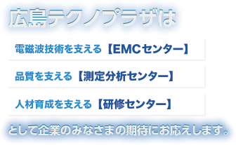 広島テクノプラザは電磁波対策を支える 【EMCセンター】 社員教育を支える 【研修センター】製品品質を支える 【検査・測定センター】として企業のみなさまの期待にお応えします。